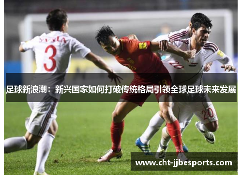 足球新浪潮:新兴国家如何打破传统格局引领全球足球未来发展 足球新浪潮:新兴国家如何打破传统格局引领全球足球未来发展